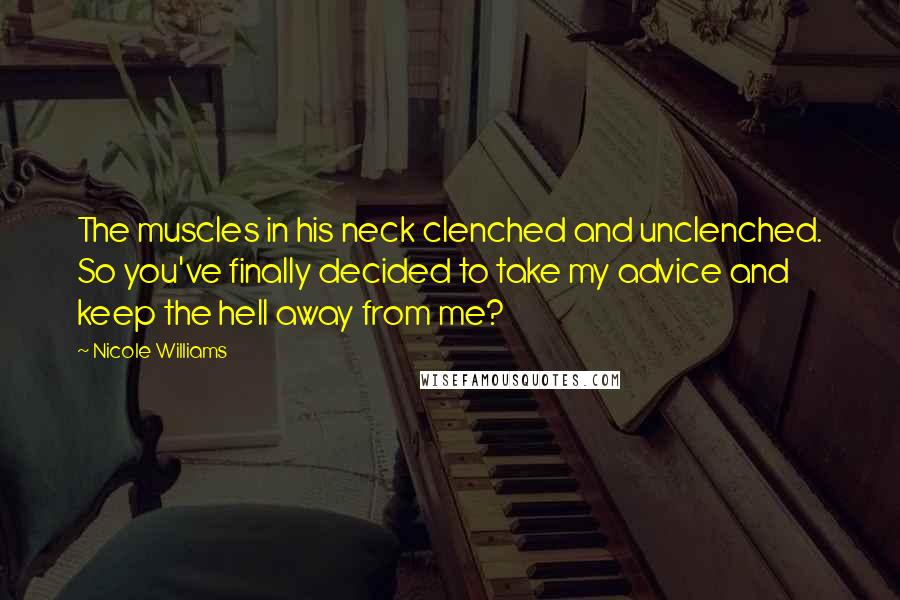 Nicole Williams Quotes: The muscles in his neck clenched and unclenched. So you've finally decided to take my advice and keep the hell away from me?