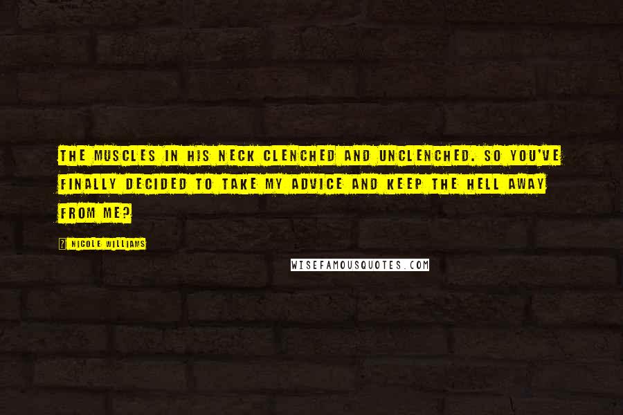 Nicole Williams Quotes: The muscles in his neck clenched and unclenched. So you've finally decided to take my advice and keep the hell away from me?