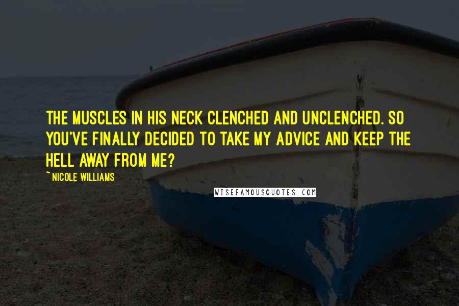 Nicole Williams Quotes: The muscles in his neck clenched and unclenched. So you've finally decided to take my advice and keep the hell away from me?