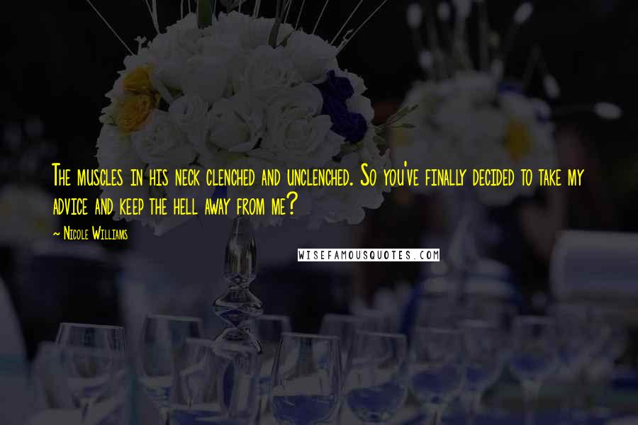 Nicole Williams Quotes: The muscles in his neck clenched and unclenched. So you've finally decided to take my advice and keep the hell away from me?