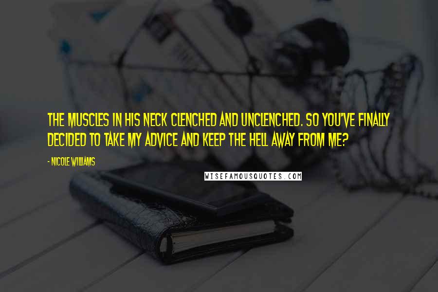 Nicole Williams Quotes: The muscles in his neck clenched and unclenched. So you've finally decided to take my advice and keep the hell away from me?