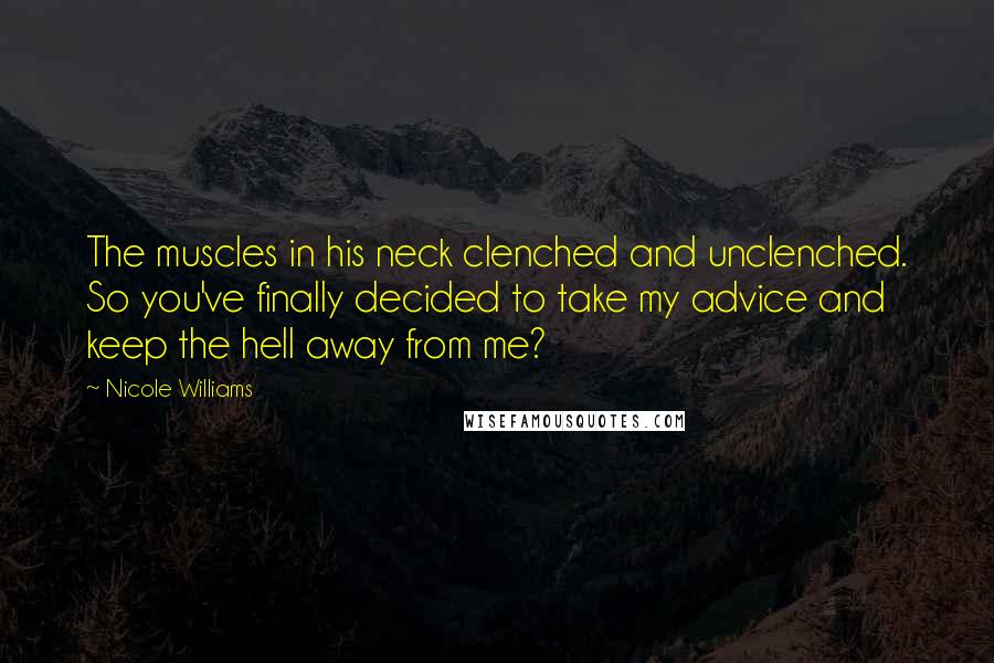 Nicole Williams Quotes: The muscles in his neck clenched and unclenched. So you've finally decided to take my advice and keep the hell away from me?