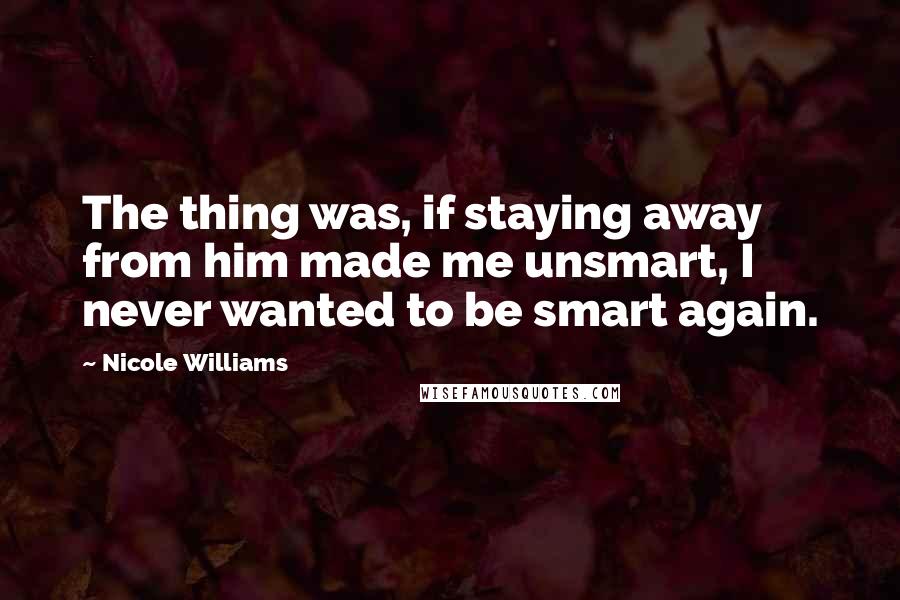 Nicole Williams Quotes: The thing was, if staying away from him made me unsmart, I never wanted to be smart again.