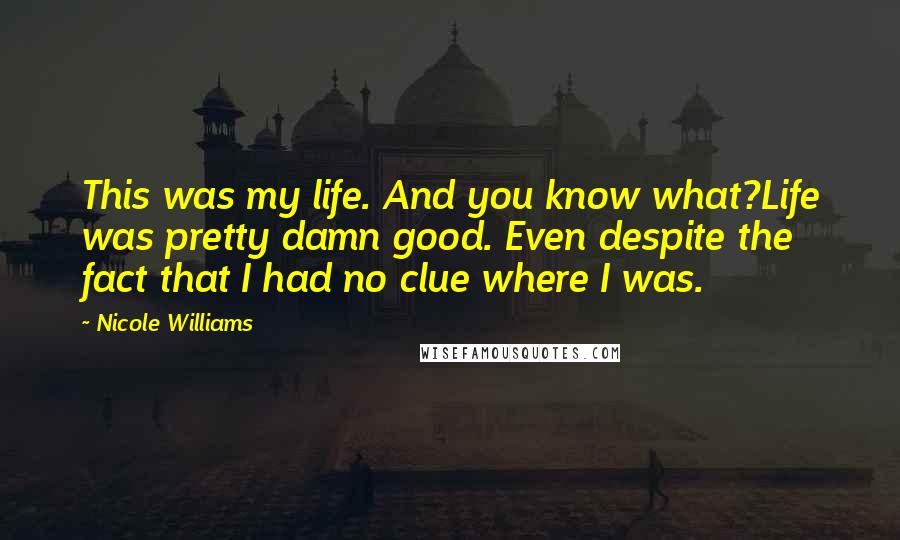 Nicole Williams Quotes: This was my life. And you know what?Life was pretty damn good. Even despite the fact that I had no clue where I was.