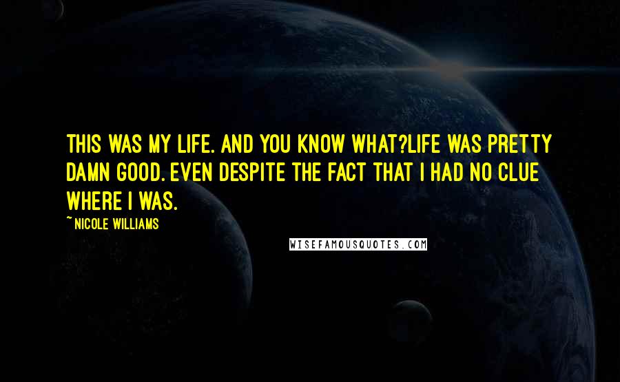 Nicole Williams Quotes: This was my life. And you know what?Life was pretty damn good. Even despite the fact that I had no clue where I was.