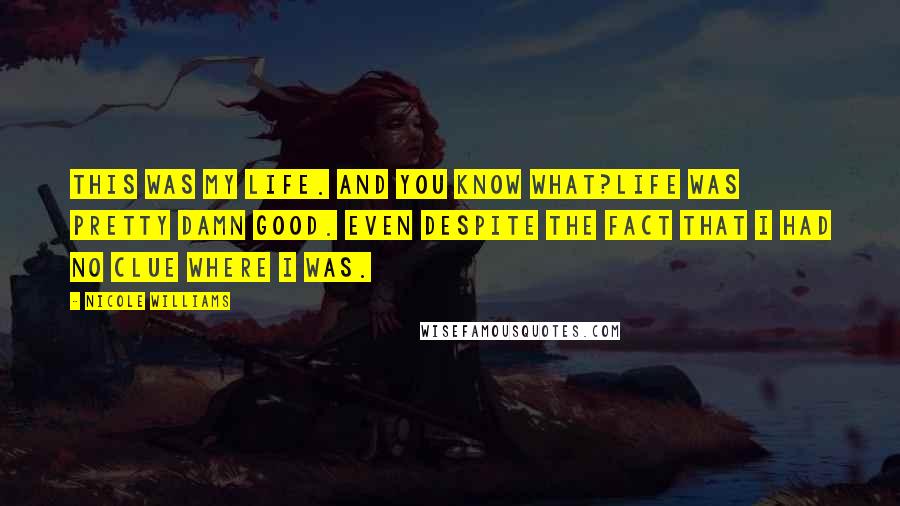 Nicole Williams Quotes: This was my life. And you know what?Life was pretty damn good. Even despite the fact that I had no clue where I was.