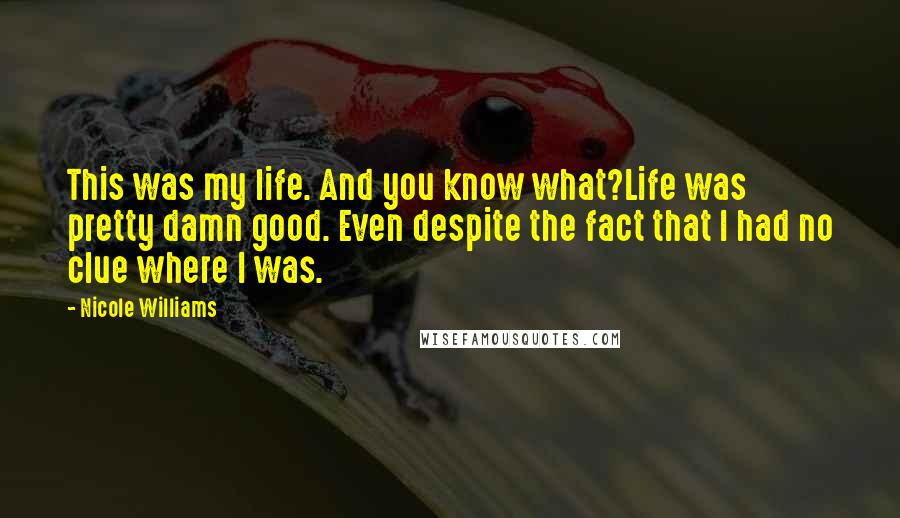 Nicole Williams Quotes: This was my life. And you know what?Life was pretty damn good. Even despite the fact that I had no clue where I was.