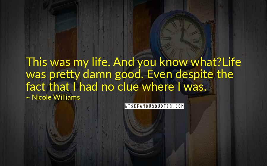 Nicole Williams Quotes: This was my life. And you know what?Life was pretty damn good. Even despite the fact that I had no clue where I was.