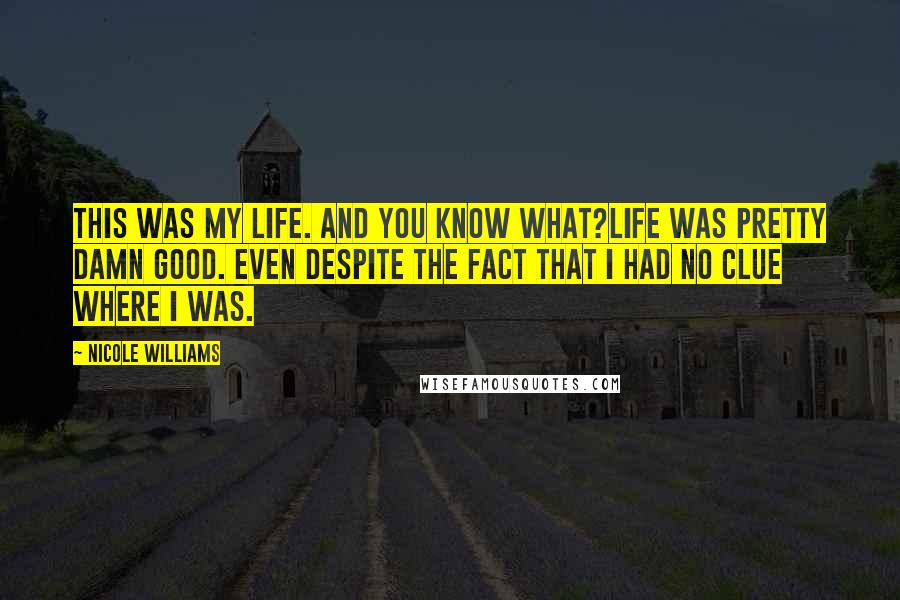 Nicole Williams Quotes: This was my life. And you know what?Life was pretty damn good. Even despite the fact that I had no clue where I was.