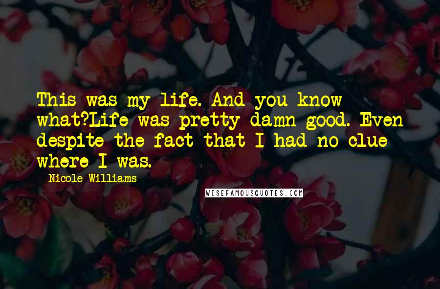 Nicole Williams Quotes: This was my life. And you know what?Life was pretty damn good. Even despite the fact that I had no clue where I was.