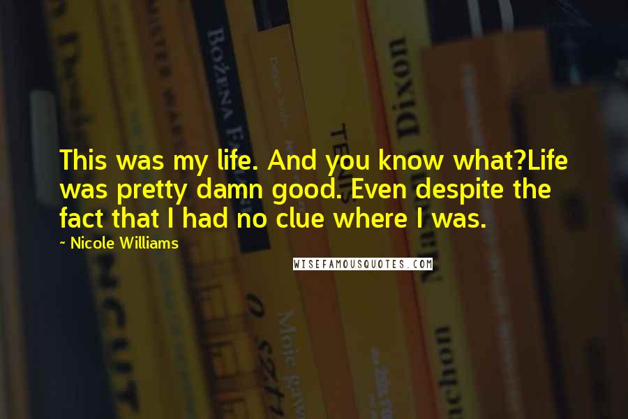 Nicole Williams Quotes: This was my life. And you know what?Life was pretty damn good. Even despite the fact that I had no clue where I was.