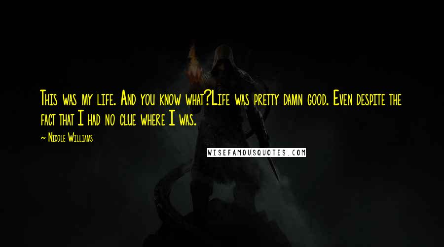 Nicole Williams Quotes: This was my life. And you know what?Life was pretty damn good. Even despite the fact that I had no clue where I was.