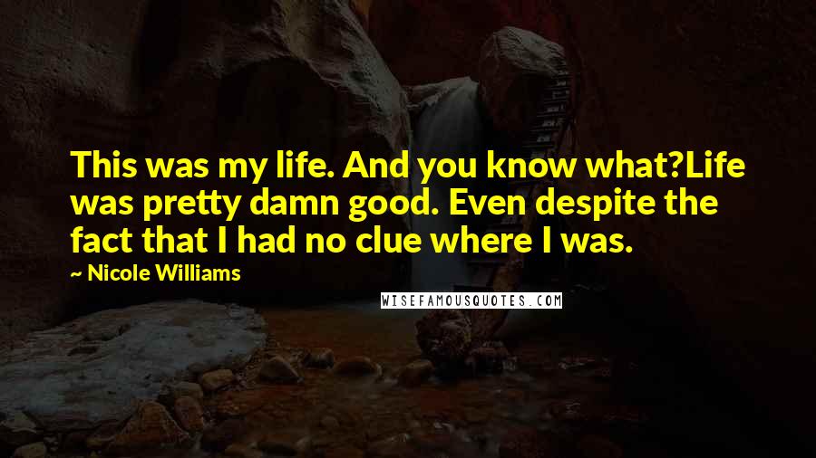 Nicole Williams Quotes: This was my life. And you know what?Life was pretty damn good. Even despite the fact that I had no clue where I was.