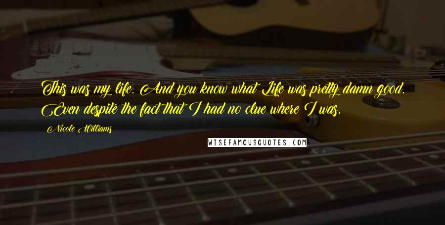 Nicole Williams Quotes: This was my life. And you know what?Life was pretty damn good. Even despite the fact that I had no clue where I was.