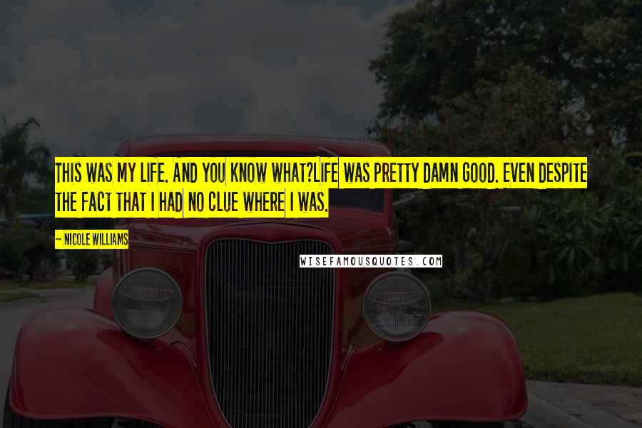 Nicole Williams Quotes: This was my life. And you know what?Life was pretty damn good. Even despite the fact that I had no clue where I was.