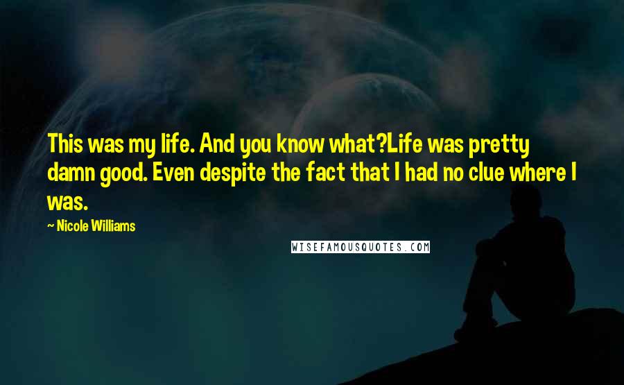 Nicole Williams Quotes: This was my life. And you know what?Life was pretty damn good. Even despite the fact that I had no clue where I was.