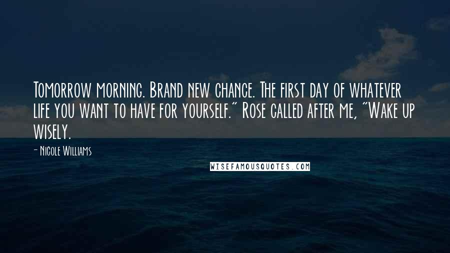 Nicole Williams Quotes: Tomorrow morning. Brand new chance. The first day of whatever life you want to have for yourself." Rose called after me, "Wake up wisely.