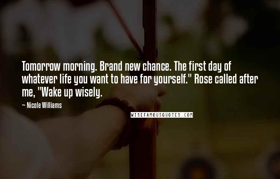 Nicole Williams Quotes: Tomorrow morning. Brand new chance. The first day of whatever life you want to have for yourself." Rose called after me, "Wake up wisely.