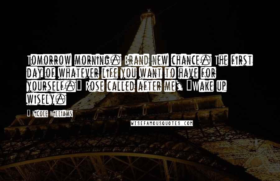 Nicole Williams Quotes: Tomorrow morning. Brand new chance. The first day of whatever life you want to have for yourself." Rose called after me, "Wake up wisely.
