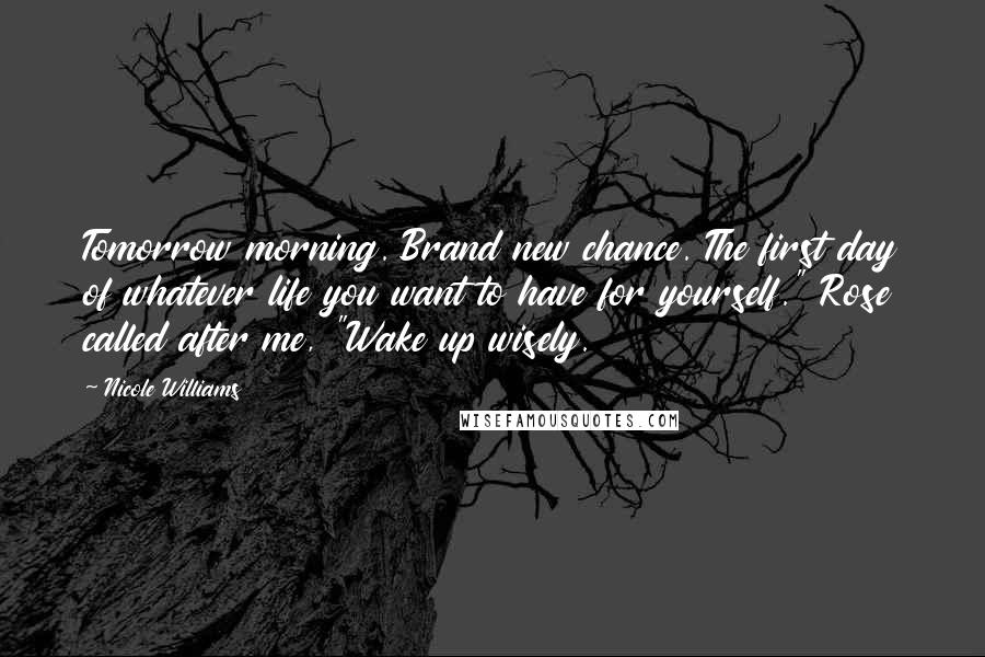 Nicole Williams Quotes: Tomorrow morning. Brand new chance. The first day of whatever life you want to have for yourself." Rose called after me, "Wake up wisely.