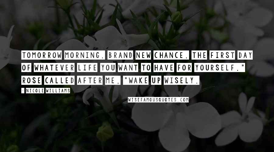 Nicole Williams Quotes: Tomorrow morning. Brand new chance. The first day of whatever life you want to have for yourself." Rose called after me, "Wake up wisely.