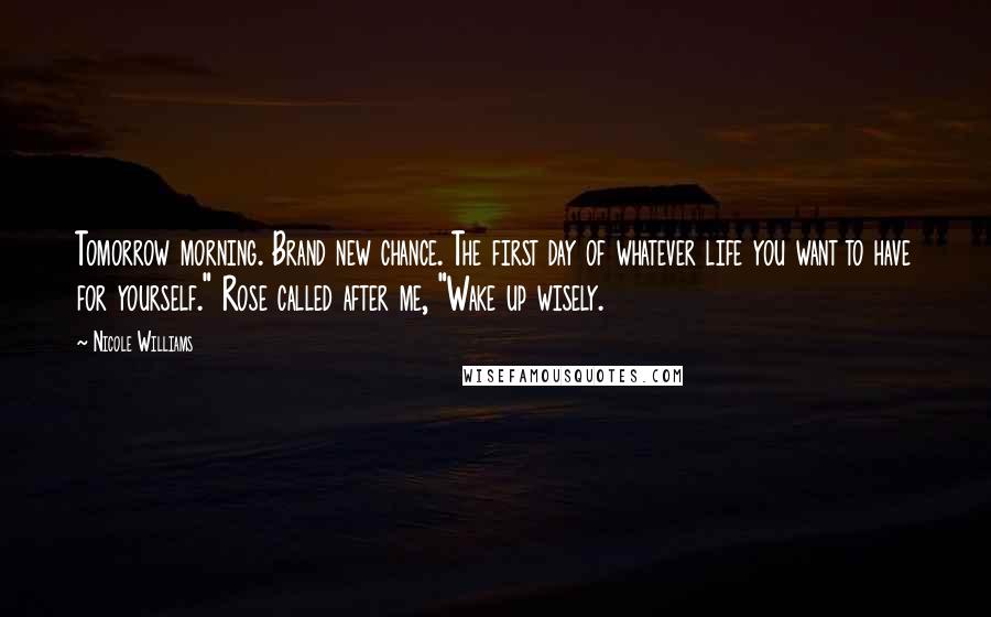 Nicole Williams Quotes: Tomorrow morning. Brand new chance. The first day of whatever life you want to have for yourself." Rose called after me, "Wake up wisely.