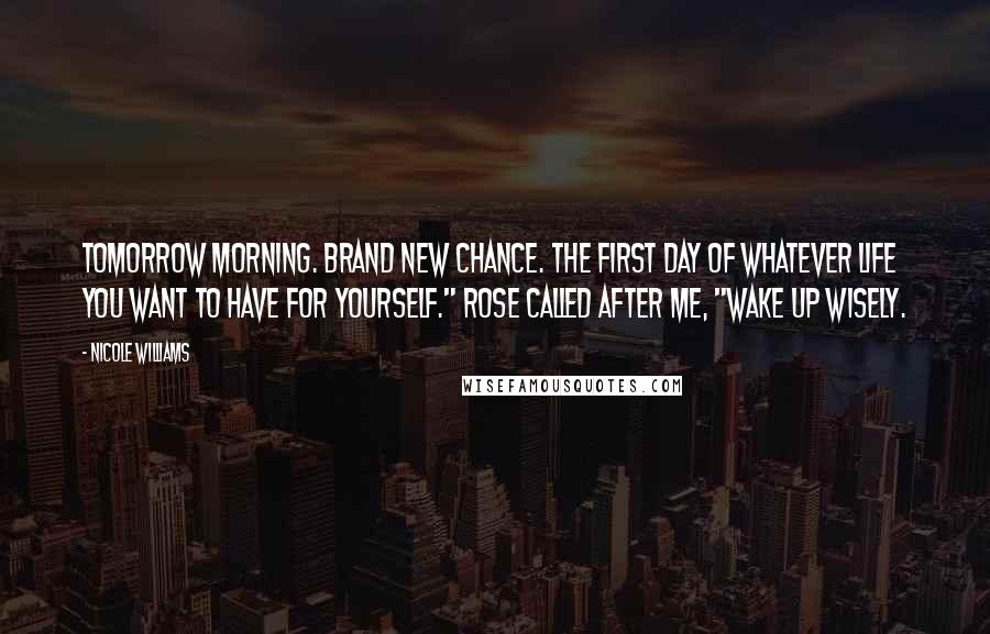 Nicole Williams Quotes: Tomorrow morning. Brand new chance. The first day of whatever life you want to have for yourself." Rose called after me, "Wake up wisely.
