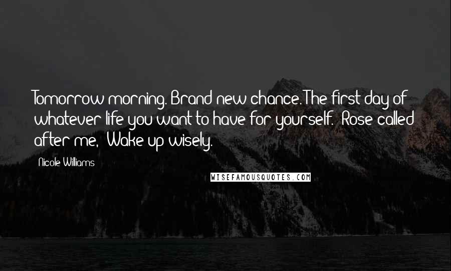 Nicole Williams Quotes: Tomorrow morning. Brand new chance. The first day of whatever life you want to have for yourself." Rose called after me, "Wake up wisely.