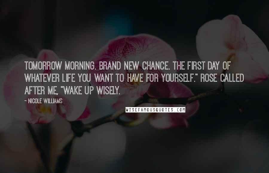 Nicole Williams Quotes: Tomorrow morning. Brand new chance. The first day of whatever life you want to have for yourself." Rose called after me, "Wake up wisely.