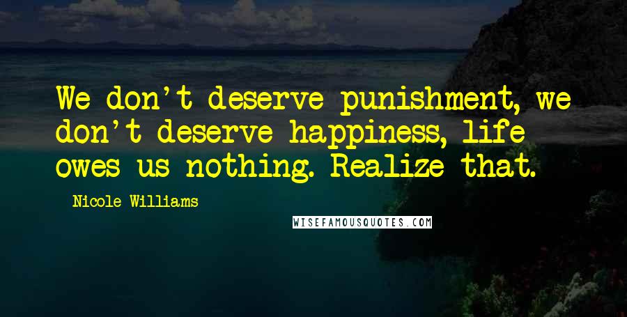 Nicole Williams Quotes: We don't deserve punishment, we don't deserve happiness, life owes us nothing. Realize that.