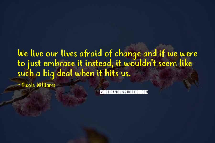 Nicole Williams Quotes: We live our lives afraid of change and if we were to just embrace it instead, it wouldn't seem like such a big deal when it hits us.