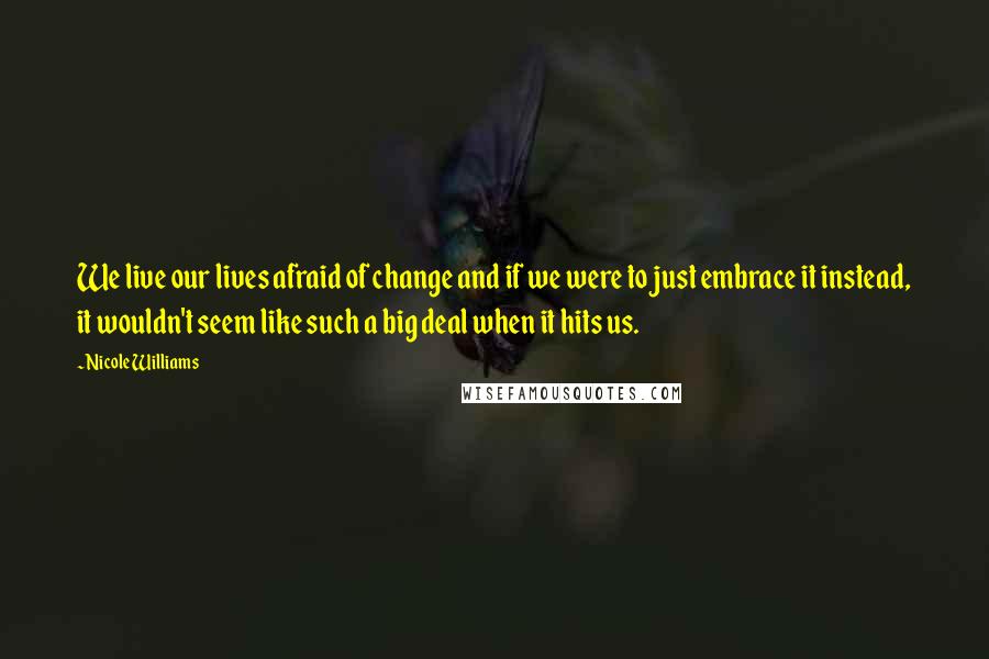 Nicole Williams Quotes: We live our lives afraid of change and if we were to just embrace it instead, it wouldn't seem like such a big deal when it hits us.