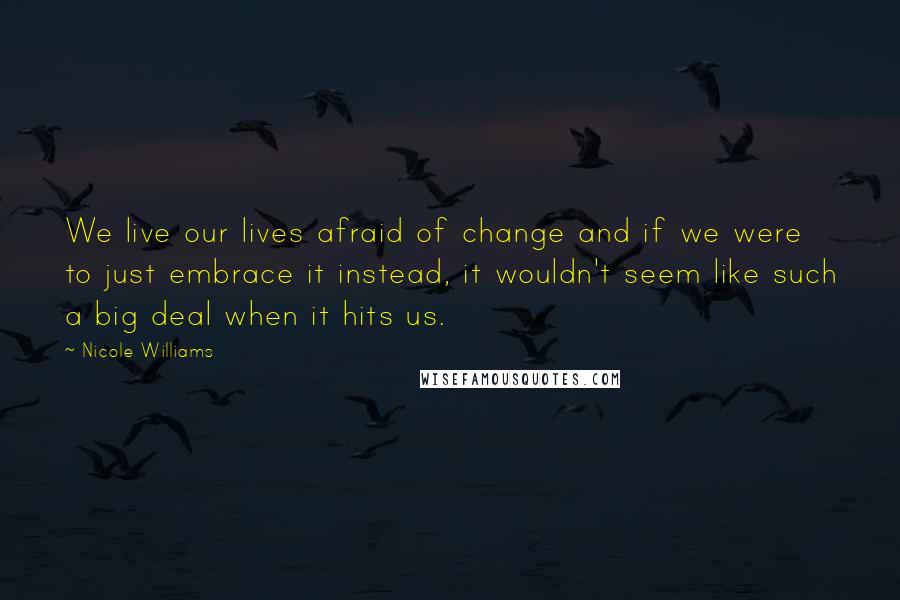 Nicole Williams Quotes: We live our lives afraid of change and if we were to just embrace it instead, it wouldn't seem like such a big deal when it hits us.