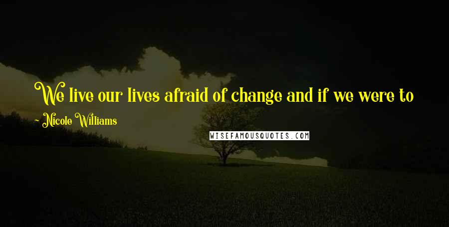 Nicole Williams Quotes: We live our lives afraid of change and if we were to just embrace it instead, it wouldn't seem like such a big deal when it hits us.