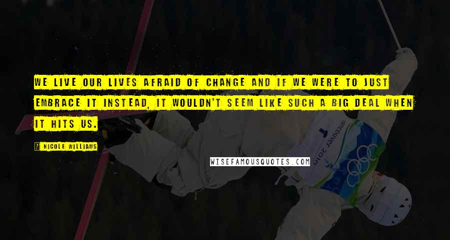 Nicole Williams Quotes: We live our lives afraid of change and if we were to just embrace it instead, it wouldn't seem like such a big deal when it hits us.