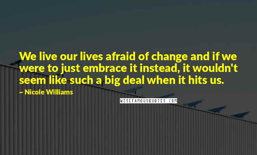 Nicole Williams Quotes: We live our lives afraid of change and if we were to just embrace it instead, it wouldn't seem like such a big deal when it hits us.