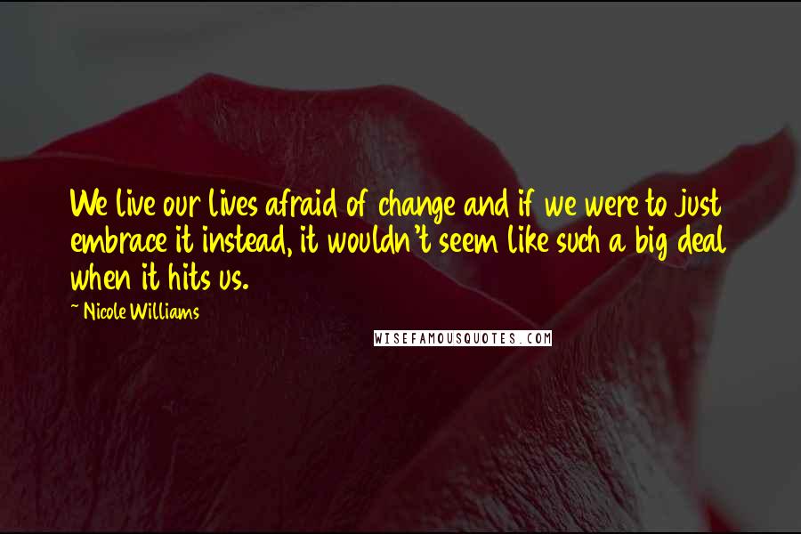 Nicole Williams Quotes: We live our lives afraid of change and if we were to just embrace it instead, it wouldn't seem like such a big deal when it hits us.