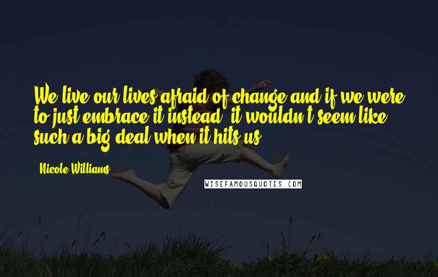 Nicole Williams Quotes: We live our lives afraid of change and if we were to just embrace it instead, it wouldn't seem like such a big deal when it hits us.