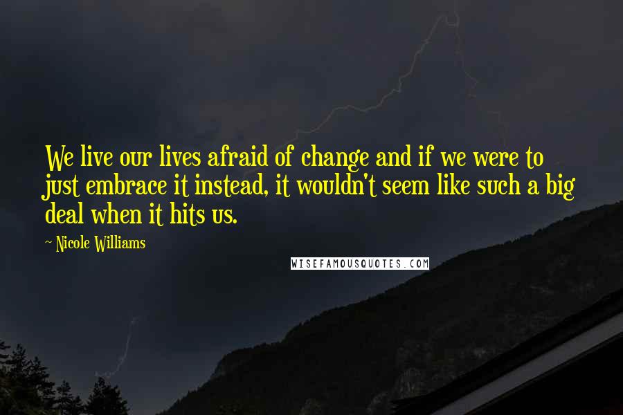 Nicole Williams Quotes: We live our lives afraid of change and if we were to just embrace it instead, it wouldn't seem like such a big deal when it hits us.