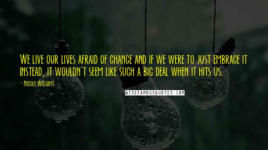 Nicole Williams Quotes: We live our lives afraid of change and if we were to just embrace it instead, it wouldn't seem like such a big deal when it hits us.