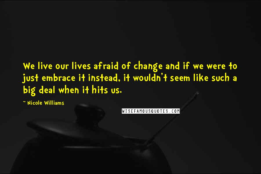 Nicole Williams Quotes: We live our lives afraid of change and if we were to just embrace it instead, it wouldn't seem like such a big deal when it hits us.