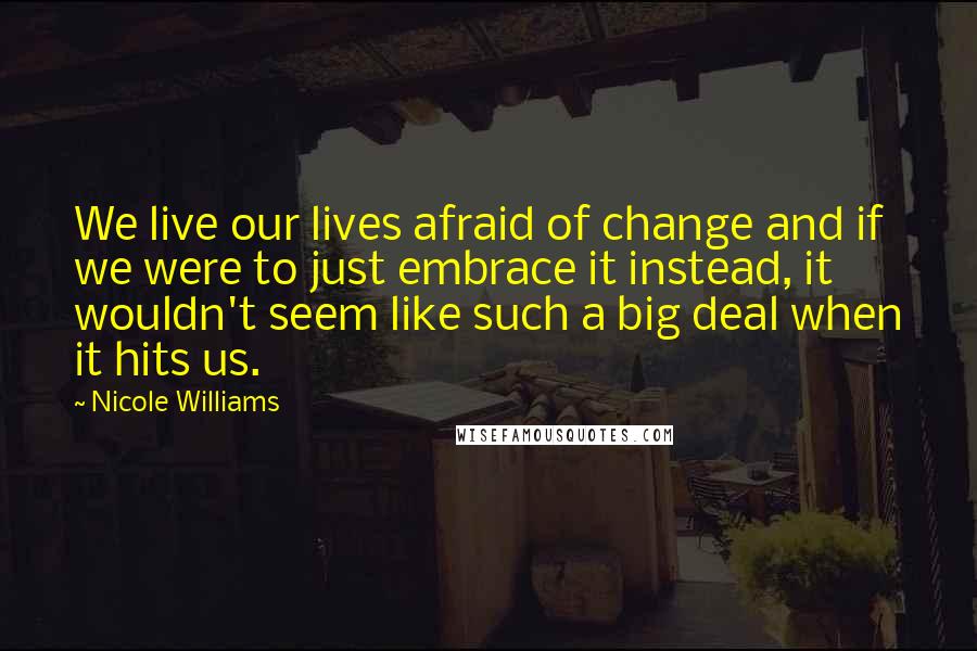 Nicole Williams Quotes: We live our lives afraid of change and if we were to just embrace it instead, it wouldn't seem like such a big deal when it hits us.