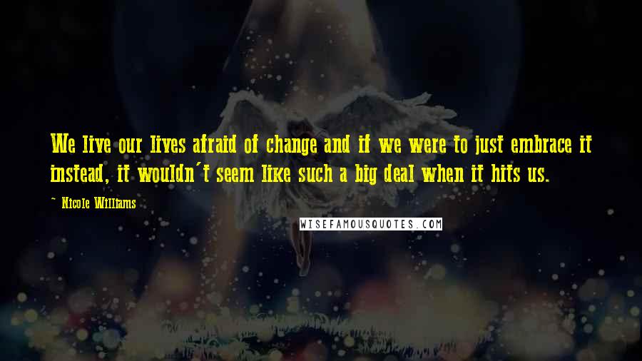 Nicole Williams Quotes: We live our lives afraid of change and if we were to just embrace it instead, it wouldn't seem like such a big deal when it hits us.