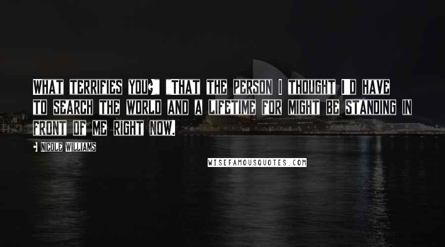 Nicole Williams Quotes: What terrifies you?" "That the person I thought I'd have to search the world and a lifetime for might be standing in front of me right now.