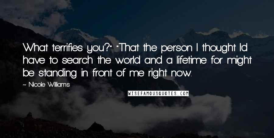 Nicole Williams Quotes: What terrifies you?" "That the person I thought I'd have to search the world and a lifetime for might be standing in front of me right now.