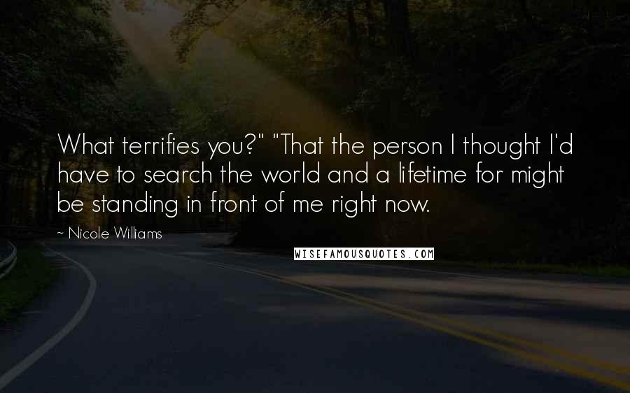 Nicole Williams Quotes: What terrifies you?" "That the person I thought I'd have to search the world and a lifetime for might be standing in front of me right now.