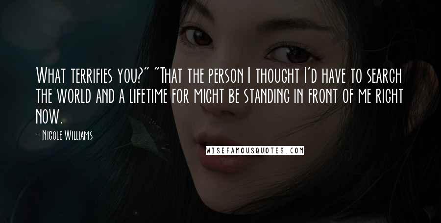 Nicole Williams Quotes: What terrifies you?" "That the person I thought I'd have to search the world and a lifetime for might be standing in front of me right now.