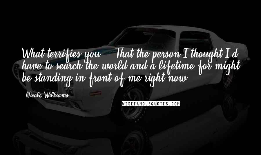 Nicole Williams Quotes: What terrifies you?" "That the person I thought I'd have to search the world and a lifetime for might be standing in front of me right now.