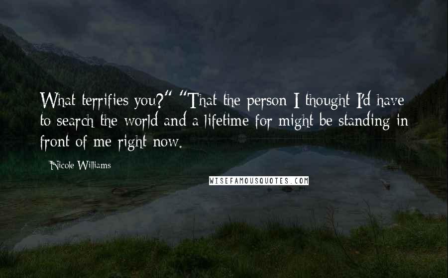 Nicole Williams Quotes: What terrifies you?" "That the person I thought I'd have to search the world and a lifetime for might be standing in front of me right now.