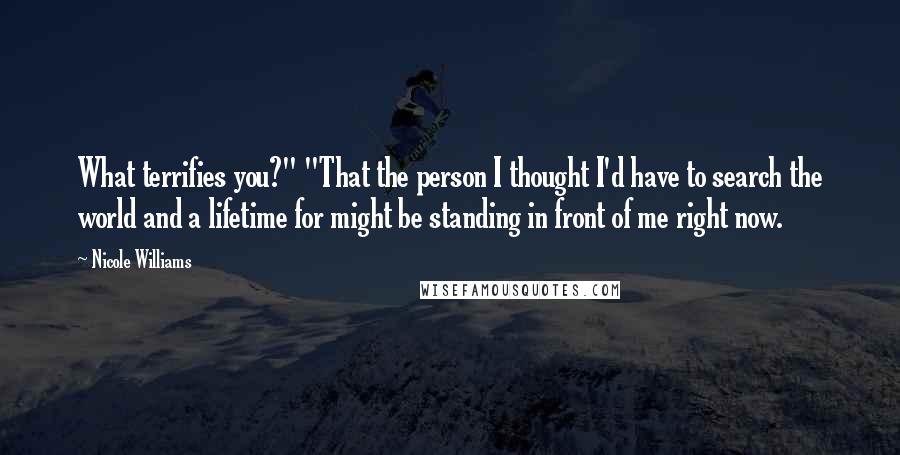 Nicole Williams Quotes: What terrifies you?" "That the person I thought I'd have to search the world and a lifetime for might be standing in front of me right now.